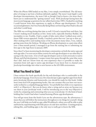 When the iPhone SDK landed on my Mac, I was simply overwhelmed. The old meta-
phor of trying to sip from a firehose definitely applied. The more I read Apple’s early
developer documentation, the more I felt as though I had to know a lot more than I
knew just to understand the “getting started” texts. With JavaScript having been the
most recent language acquisition for me (albeit back in late 1995), I looked for anything
I could borrow from that experience to apply to iPhone app development. I’d see
occasional glimmers, but I was basically flying blind, not knowing what I had to discard
and what I could keep.
The SDK was evolving during that time as well. I’d read a tutorial here and there, but
I wasn’t making much headway at first. Some tools, especially Interface Builder, felt
incomplete to me. Frankly, I had a couple of false starts where I walked away until a
future SDK version appeared. Finally, I reached a point that was “put up or shut up.”
After sticking with it and reading many of the documents many times, I was, indeed,
getting tastes from the firehose. Working on iPhone development as a part-time effort
over a three-month period, I managed to go from the starting line to submitting my
first app to the App Store in January 2009.
Since then I’ve been monitoring the developer communities on both the native app and
web app sides. I’ve even sat in online courses for web app developers to see what they’re
saying in the chat room. A lot of web app developers seem to look enviously to native
iPhone and iPad development. I suspect many have gone through the same false starts
that I did. And yet I know from my own experience that it is possible to make the
transition from web app to native app developer if you know how to channel your
JavaScript knowledge into what is now known as the iOS SDK environment.
What You Need to Start
I have written this book specifically for the web developer who is comfortable in the
JavaScript language. Even if you use a bit of JavaScript to glue together apps from third-
party JavaScript libraries and frameworks, you should be ready for this book. Unlike
most entry-level iOS programming books, this one assumes that you have not neces-
sarily worked in a compiled language before. You probably have little or no experience
with C or Objective-C. But you do know what a string and an array are because you
use them in your JavaScript work. I will be introducing you to the way Objective-C
works by comparing and contrasting what you use in JavaScript. It’s the kind of hand-
holding that I wish I had when I started learning iPhone app development.
You will get more from this book if you are the adventurous type. By adventurous, I
mean that you will follow the instructions throughout to try things for yourself. Along
the way I will help you build an app called Workbench, where you will be able to play
and learn by experimenting with little pieces of code here and there. Creating projects,
editing files, and building apps is the only way to really get to know the SDK.
xii | Preface
 