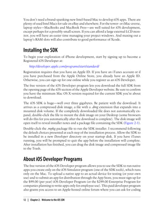 You don’t need a brand-spanking-new Intel-based Mac to develop iOS apps. There are
plenty of used Intel Macs for sale on eBay and elsewhere. For the tower- or iMac-averse,
laptop styles—MacBooks and MacBook Pros—are well suited for iOS development,
except perhaps for a possibly small screen. If you can afford a large external LCD mon-
itor, you will have an easier time managing your project windows. And maxing out a
laptop’s RAM slots will also contribute to good performance of Xcode.
Installing the SDK
To begin your exploration of iPhone development, start by signing up to become a
Registered iOS Developer at:
http://developer.apple.com/programs/start/standard/
Registration requires that you have an Apple ID. If you have an iTunes account or if
you have purchased from the Apple Online Store, you already have an Apple ID.
Otherwise, you can sign up for one online while you register as an iOS Developer.
The free version of the iOS Developer program lets you download the full SDK from
the opening page of the iOS section of the Apple Developer website. Be sure to confirm
you have the minimum Mac OS X version required for the current SDK you’re about
to download.
The iOS SDK is huge—well over three gigabytes. Be patient with the download. It
arrives as a compressed disk image, a file with a .dmg extension that expands into a
mounted disk volume. If the completely downloaded file does not automatically ex-
pand, double-click the file to mount the disk image on your Desktop (some browsers
will do this for you automatically after the download is complete). The disk image will
open itself to reveal installer notes and a package file containing the SDK (Figure 2-1).
Double-click the .mpkg package file to run the SDK installer. I recommend following
the default choices presented at each step of the installation process. Allow the SDK to
be installed in a new Developer directory on your startup disk. If you have iTunes
running, you will be prompted to quit the app before the installation will complete.
After installation has finished, you can drag the disk image and compressed image file
to the Trash.
About iOS Developer Programs
The free version of the iOS Developer program allows you to use the SDK to run native
apps you create only on the iOS Simulator program (one of the SDK tools), which runs
only on the Mac. To upload a native app to an actual device for testing (or your own
use) and to submit an app for distribution through the App Store, you must sign up for
the $99.00 (per year) iOS Developer Program (or the $299.00 Enterprise Program for
companies planning to write apps only for employee use). This paid developer program
also grants you access to an Apple-hosted online forum where you can ask for coding
12 | Chapter 2: Welcome to the iOS SDK
 