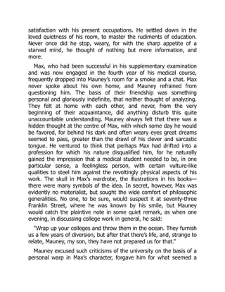 satisfaction with his present occupations. He settled down in the
loved quietness of his room, to master the rudiments of education.
Never once did he stop, weary, for with the sharp appetite of a
starved mind, he thought of nothing but more information, and
more.
Max, who had been successful in his supplementary examination
and was now engaged in the fourth year of his medical course,
frequently dropped into Mauney’s room for a smoke and a chat. Max
never spoke about his own home, and Mauney refrained from
questioning him. The basis of their friendship was something
personal and gloriously indefinite, that neither thought of analyzing.
They felt at home with each other, and never, from the very
beginning of their acquaintance, did anything disturb this quite
unaccountable understanding. Mauney always felt that there was a
hidden thought at the centre of Max, with which some day he would
be favored, for behind his dark and often weary eyes great dreams
seemed to pass, greater than the drawl of his clever and sarcastic
tongue. He ventured to think that perhaps Max had drifted into a
profession for which his nature disqualified him, for he naturally
gained the impression that a medical student needed to be, in one
particular sense, a feelingless person, with certain vulture-like
qualities to steel him against the revoltingly physical aspects of his
work. The skull in Max’s wardrobe, the illustrations in his books—
there were many symbols of the idea. In secret, however, Max was
evidently no materialist, but sought the wide comfort of philosophic
generalities. No one, to be sure, would suspect it at seventy-three
Franklin Street, where he was known by his smile, but Mauney
would catch the plaintive note in some quiet remark, as when one
evening, in discussing college work in general, he said:
“Wrap up your colleges and throw them in the ocean. They furnish
us a few years of diversion, but after that there’s life, and, strange to
relate, Mauney, my son, they have not prepared us for that.”
Mauney excused such criticisms of the university on the basis of a
personal warp in Max’s character, forgave him for what seemed a
 