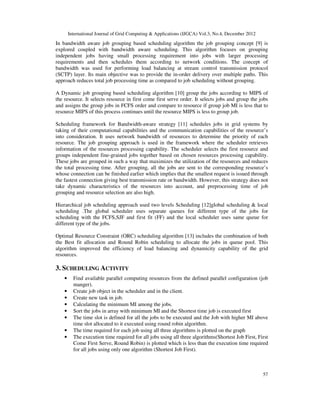 International Journal of Grid Computing & Applications (IJGCA) Vol.3, No.4, December 2012
57
In bandwidth aware job grouping based scheduling algorithm the job grouping concept [9] is
explored coupled with bandwidth aware scheduling. This algorithm focuses on grouping
independent jobs having small processing requirement into jobs with larger processing
requirements and then schedules them according to network conditions. The concept of
bandwidth was used for performing load balancing at stream control transmission protocol
(SCTP) layer. Its main objective was to provide the in-order delivery over multiple paths. This
approach reduces total job processing time as compared to job scheduling without grouping.
A Dynamic job grouping based scheduling algorithm [10] group the jobs according to MIPS of
the resource. It selects resource in first come first serve order. It selects jobs and group the jobs
and assigns the group jobs in FCFS order and compare to resource if group job MI is less that to
resource MIPS of this process continues until the resource MIPS is less to group job.
Scheduling framework for Bandwidth-aware strategy [11] schedules jobs in grid systems by
taking of their computational capabilities and the communication capabilities of the resource’s
into consideration. It uses network bandwidth of resources to determine the priority of each
resource. The job grouping approach is used in the framework where the scheduler retrieves
information of the resources processing capability. The scheduler selects the first resource and
groups independent fine-grained jobs together based on chosen resources processing capability.
These jobs are grouped in such a way that maximizes the utilization of the resources and reduces
the total processing time. After grouping, all the jobs are sent to the corresponding resource’s
whose connection can be finished earlier which implies that the smallest request is issued through
the fastest connection giving best transmission rate or bandwidth. However, this strategy does not
take dynamic characteristics of the resources into account, and preprocessing time of job
grouping and resource selection are also high.
Hierarchical job scheduling approach used two levels Scheduling [12]global scheduling & local
scheduling .The global scheduler uses separate queues for different type of the jobs for
scheduling with the FCFS,SJF and first fit (FF) and the local scheduler uses same queue for
different type of the jobs.
Optimal Resource Constraint (ORC) scheduling algorithm [13] includes the combination of both
the Best fit allocation and Round Robin scheduling to allocate the jobs in queue pool. This
algorithm improved the efficiency of load balancing and dynamicity capability of the grid
resources.
3. SCHEDULING ACTIVITY
• Find available parallel computing resources from the defined parallel configuration (job
manger).
• Create job object in the scheduler and in the client.
• Create new task in job.
• Calculating the minimum MI among the jobs.
• Sort the jobs in array with minimum MI and the Shortest time job is executed first
• The time slot is defined for all the jobs to be executed and the Job with higher MI above
time slot allocated to it executed using round robin algorithm.
• The time required for each job using all three algorithms is plotted on the graph
• The execution time required for all jobs using all three algorithms(Shortest Job First, First
Come First Serve, Round Robin) is plotted which is less than the execution time required
for all jobs using only one algorithm (Shortest Job First).
 