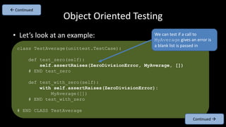 • Let’s look at an example:
Object Oriented Testing
class TestAverage(unittest.TestCase):
def test_zero(self):
self.assertRaises(ZeroDivisionError, MyAverage, [])
# END test_zero
def test_with_zero(self):
with self.assertRaises(ZeroDivisionError):
MyAverage([])
# END test_with_zero
# END CLASS TestAverage
Continued 
 Continued
We can test if a call to
MyAverage gives an error is
a blank list is passed in
 