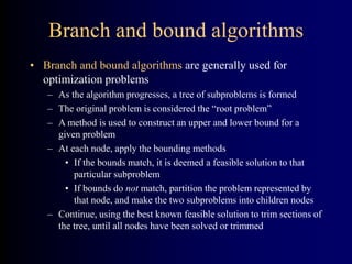 Branch and bound algorithms
• Branch and bound algorithms are generally used for
optimization problems
– As the algorithm progresses, a tree of subproblems is formed
– The original problem is considered the “root problem”
– A method is used to construct an upper and lower bound for a
given problem
– At each node, apply the bounding methods
• If the bounds match, it is deemed a feasible solution to that
particular subproblem
• If bounds do not match, partition the problem represented by
that node, and make the two subproblems into children nodes
– Continue, using the best known feasible solution to trim sections of
the tree, until all nodes have been solved or trimmed
 