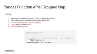Pandas Function APIs: Grouped Map
▪ Map
▪ A Pandas Function API that applies a function on the Spark DataFrame
▪ Similar characteristics with the iterator support of Python UDF
▪ Optional Python type hints currently in Spark 3.0
▪ Length of output can be arbitrary
▪ StructType is unsupported
from typing import Iterator
import pandas as pd
df = spark.createDataFrame([(1, 21), (2, 30)], ("id", "age"))
def pandas_filter(iterator: Iterator[pd.DataFrame]) -> Iterator[pd.DataFrame]:
for pdf in iterator:
yield pdf[pdf.id == 1]
df.mapInPandas(pandas_filter, df.schema).show()
 