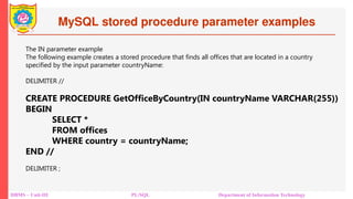 MySQL stored procedure parameter examples
DBMS – Unit-III PL/SQL Department of Information Technology
The IN parameter example
The following example creates a stored procedure that finds all offices that are located in a country
specified by the input parameter countryName:
DELIMITER //
CREATE PROCEDURE GetOfficeByCountry(IN countryName VARCHAR(255))
BEGIN
SELECT *
FROM offices
WHERE country = countryName;
END //
DELIMITER ;
 