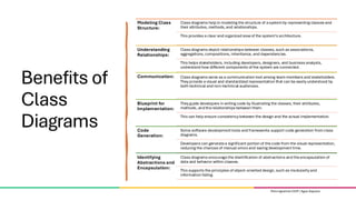 Pemrograman OOP | Agus Seputra
Benefits of
Class
Diagrams
Modeling Class
Structure:
Class diagrams help in modeling the structure of asystemby representing classes and
their attributes, methods, and relationships.
This provides a clear and organized viewof the system’s architecture.
Understanding
Relationships:
Class diagrams depict relationships between classes, such as associations,
aggregations, compositions, inheritance, and dependencies.
This helps stakeholders, including developers, designers, and business analysts,
understand how different components of the system are connected.
Communication: Class diagrams serve as a communication tool among teammembers and stakeholders.
They provide a visual and standardized representation that can be easily understood by
both technical and non-technical audiences.
Blueprint for
Implementation:
They guide developers in writing code by illustrating the classes, their attributes,
methods, and therelationships between them.
This can help ensure consistency between the design and the actual implementation.
Code
Generation:
Some software developmenttools and frameworks support code generation fromclass
diagrams.
Developers can generatea significant portion of thecode from the visual representation,
reducing the chances of manual errors and saving developmenttime.
Identifying
Abstractions and
Encapsulation:
Class diagrams encouragethe identification of abstractions and theencapsulation of
data and behavior within classes.
This supports the principles of object-oriented design, such as modularityand
information hiding.
Pemrograman OOP | Agus Seputra
 