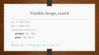 Variable Scope, cont’d
$a = “Hello”;
$b = “World”;
function hello() {

global $a, $b;
echo “$a $b”;
}

hello (); //Displays Hello World

 