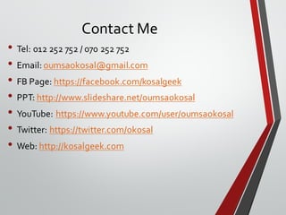 Contact Me
• Tel: 012 252 752 / 070 252 752
• Email: oumsaokosal@gmail.com
• FB Page: https://facebook.com/kosalgeek
• PPT: http://www.slideshare.net/oumsaokosal
• YouTube: https://www.youtube.com/user/oumsaokosal
• Twitter: https://twitter.com/okosal
• Web: http://kosalgeek.com
 