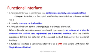 Functional Interface
• A functional interface is an interface that contains one and only one abstract method.
Example: Runnable is a functional interface because it defines only one method
run( )
• It typically represents a single action.
• A functional interface defines the target type of a lambda expression.
• When a lambda expression occurs in a target type context, an instance of a class is
automatically created that implements the functional interface, with the lambda
expression defining the behavior of the abstract method declared by the functional
interface
• A functional interface is sometimes referred to as a SAM type, where SAM stands for
Single Abstract Method.
Dr.M.S.Bhuvaneswari, SCORE,VIT
 