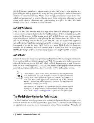 physical file corresponding to a page on the website. ASP’s server-side scripting ap-
proach became widely popular and many websites grew out of it. Some of these sites
continue to serve visitors today. After a while, though, developers wanted more. They
asked for features such as improved code reuse, better separation of concerns, and
easier application of object-oriented programming principles. In 2002, Microsoft
offered ASP.NET as a solution to these concerns.
ASP.NET Web Forms
Like ASP, ASP.NET websites rely on a page-based approach where each page on the
website is represented in the form of a physical file (called a Web Form) and is accessible
using that file’s name. Unlike a page using ASP, a Web Forms page provides some
separation of code and markup by splitting the web content into two different files:
one for the markup and one for the code. ASP.NET and the Web Forms approach
served developers’ needs for many years, and this continues to be the web development
framework of choice for many .NET developers. Some .NET developers, however,
consider the Web Forms approach too much of an abstraction from the underlying
HTML, JavaScript, and CSS. Some developers just can’t be pleased! Or can they?
ASP.NET MVC
Microsoft was quick to spot the growing need in the ASP.NET developer community
for something different than the page-based Web Forms approach, and the company
released the first version of ASP.NET MVC in 2008. Representing a total departure
from the Web Forms approach, ASP.NET MVC abandons the page-based architecture
completely, relying on the Model-View-Controller (MVC) architecture instead.
Unlike ASP.NET Web Forms, which was introduced as a replacement
to its predecessor, ASP, ASP.NET MVC does not in any way replace the
existing Web Forms Framework. Quite the contrary—both ASP.NET
MVC and Web Forms applications are built on top of the common
ASP.NET Framework, which provides a common web API that both
frameworks leverage quite heavily.
The idea that ASP.NET MVC and Web Forms are just different ways of
making an ASP.NET website is a common theme throughout this book;
in fact, both Chapter 2 and Appendix A explore this concept in depth.
The Model-View-Controller Architecture
The Model-View-Controller pattern is an architectural pattern that encourages strict
isolation between the individual parts of an application. This isolation is better known
as separation of concerns, or, in more general terms, “loose coupling.” Virtually all
4 | Chapter 1: Fundamentals of ASP.NET MVC
 