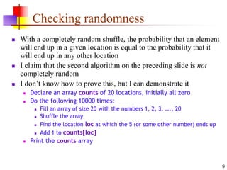 9
Checking randomness
 With a completely random shuffle, the probability that an element
will end up in a given location is equal to the probability that it
will end up in any other location
 I claim that the second algorithm on the preceding slide is not
completely random
 I don’t know how to prove this, but I can demonstrate it
 Declare an array counts of 20 locations, initially all zero
 Do the following 10000 times:
 Fill an array of size 20 with the numbers 1, 2, 3, ..., 20
 Shuffle the array
 Find the location loc at which the 5 (or some other number) ends up
 Add 1 to counts[loc]
 Print the counts array
 