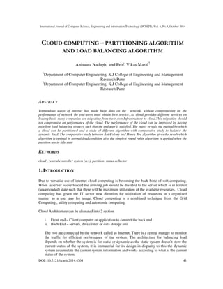 International Journal of Computer Science, Engineering and Information Technology (IJCSEIT), Vol. 4, No.5, October 2014
DOI : 10.5121/ijcseit.2014.4504 41
CLOUD COMPUTING – PARTITIONING ALGORITHM
AND LOAD BALANCING ALGORITHM
Anisaara Nadaph1
and Prof. Vikas Maral2
1
Department of Computer Engineering, K.J College of Engineering and Management
Research Pune
2
Department of Computer Engineering, K.J College of Engineering and Management
Research Pune
ABSTRACT
Tremendous usage of internet has made huge data on the network, without compromising on the
performance of network the end-users must obtain best service. As cloud provides different services on
leasing basis many companies are migrating from their own Infrastructure to cloud,This migration should
not compromise on performance of the cloud, The performance of the cloud can be improved by having
excellent load balancing strategy such that the end user is satisfied. The paper reveals the method by which
a cloud can be partitioned and a study of different algorithm with comparative study to balance the
dynamic load. The comparative study between Ant Colony and Honey Bee algorithm gives the result which
algorithm is optimal in normal load condition also the simplest round robin algorithm is applied when the
partition are in Idle state
KEYWORDS
cloud , central controller system (ccs), partition status collector
1. INTRODUCTION
Due to versatile use of internet cloud computing is becoming the back bone of soft computing.
When a server is overloaded the arriving job should be diverted to the server which is in normal
(underloaded) state such that there will be maximum utilization of the available resources. Cloud
computing has given the IT sector new direction for utilization of resources in a organized
manner as a user pay for usage, Cloud computing is a combined technique from the Grid
Computing , utility computing and autonomic computing.
Cloud Architecture can be alienated into 2 section
i. Front end – Client computer or application to connect the back end
ii. Bach End – servers, data center or data storage unit
The two are connected by the network called as Internet, There is a central manger to monitor
the traffic for efficient performance of the system. The architecture for balancing load
depends on whether the system is for static or dynamic as the static system doesn’t store the
current status of the system, it is immaterial for its design in disparity to this the dynamic
system accumulate the current system information and works according to what is the current
status of the system.
 