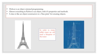 • Python is an object oriented programming.
• Almost everything in Python is an object, with it’s properties and methods.
• A class is like an object constructor or a ‘blue print’ for creating objects.
In order to create
eiffiel tower we will
need a blueprint of
the tower
 
