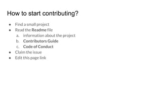 How to start contributing?
● Find a small project
● Read the Readme file
a. information about the project
b. Contributors Guide
c. Code of Conduct
● Claim the issue
● Edit this page link
 