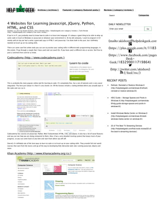 (http://helpdeskgeek.com)

Archives (/archives/)

Featured (/category/featured-posts/)

Reviews (/category/reviews/)
Search

4 Websites for Learning Javascript, JQuery, Python,
HTML, and CSS
October 1st, 2012 by Aseem Kishore | File in: Reviews (http://helpdeskgeek.com/category/reviews/), Tools Review
(http://helpdeskgeek.com/category/free-tools-review/)

If you’re in IT, you probably need to know how to code in at least one language. It’s always a good thing to be able to whip up
some code in Excel or Windows or Javascript or whatever your environment is. At my old company, I used to program in C#
mostly until on day we had a write a giant web app in HTML 5 and Javascript. I’ve done both in the past, but I definitely
needed to brush up on my coding skills.
There are some cool free online tools you can use to practice your coding skills in different web programming languages. In
this article, I’ll go through a couple that I have used and can vouch for. If you have used a different site or service, feel free to
post a comment here and let us know.

Codecademy (http://www.codecademy.com/)

This is probably the most popular online tool for learning to code. It’s completely free, has a ton of tutorials and is very social

Categories

DAILY NEWSLETTER
Enter your email

Go


(mailto:akishore@helpdeskgeek.com)

(https://plus.google.com/b/118345

(https://www.facebook.com/pages/H
DeskGeek/183299011719864)

(http://twitter.com/akishore)
 (/feed/rss/)
RECENT POSTS

integrated. The best part about it is that it’s very hands-on. All the lessons include a coding window where you actually type in

Refresh, Reinstall or Restore Windows 8

the code and can run it.

(http://helpdeskgeek.com/windows-8/refreshreinstall-or-restore-windows-8/)

HDG Guide – Storage Spaces and Pools in
Windows 8 (http://helpdeskgeek.com/windows8/hdg-guide-storage-spaces-and-pools-inwindows-8/)

Install Windows Media Center on Windows 8
(http://helpdeskgeek.com/windows-8/installwindows-media-center-on-windows-8/)

20 of The Best TV Streaming Devices
(http://helpdeskgeek.com/free-tools-review/20-ofCodecademy has courses on Javascript, Python, Web Fundamentals (HTML, CSS), and JQuery. It also has a lot of social features
and you can see how you are doing compared to them. Also, it has a very detailed tracking system that keeps track of your
progress, so you can come back at any time and start from where you left off.
Overall, it’s definitely one of the best ways to learn to code or to brush up on your coding skills. They provide full real-world
courses that start from the basics and go all the way to developing fully interactive web sites running Javascript, JQuery and
more.

Khan Academy (http://www.khanacademy.org/cs/)

the-best-tv-streaming-devices/)

 