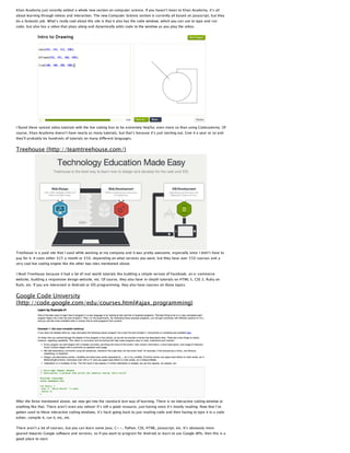 Khan Academy just recently added a whole new section on computer science. If you haven’t been to Khan Academy, it’s all
about learning through videos and interaction. The new Computer Science section is currently all based on Javascript, but they
do a fantastic job. What’s really cool about this site is that it also has the code window, which you can use to type and run
code, but also has a video that plays along and dynamically adds code to the window as you play the video.

I found these synced video tutorials with the live coding box to be extremely helpful, even more so than using Codecademy. Of
course, Khan Academy doesn’t have nearly as many tutorials, but that’s because it’s just starting out. Give it a year or so and
they’ll probably be hundreds of tutorials on many different languages.

Treehouse (http://teamtreehouse.com/)

Treehouse is a paid site that I used while working at my company and it was pretty awesome, especially since I didn’t have to
pay for it. It costs either $25 a month or $50, depending on what services you want, but they have over 550 courses and a
very cool live coding engine like the other two sites mentioned above.
I liked Treehouse because it had a lot of real-world tutorials like building a simple version of Facebook, an e-commerce
website, building a responsive design website, etc. Of course, they also have in-depth tutorials on HTML 5, CSS 3, Ruby on
Rails, etc. If you are interested in Android or iOS programming, they also have courses on those topics.

Google Code University
(http://code.google.com/edu/courses.html#ajax_programming)

After the three mentioned above, we now get into the standard text way of learning. There is no interactive coding window or
anything like that. There aren’t even any videos! It’s still a good resource, just boring since it’s mostly reading. Now that I’ve
gotten used to these interactive coding windows, it’s hard going back to just reading code and then having to type it in a code
editor, compile it, run it, etc, etc.
There aren’t a lot of courses, but you can learn some Java, C++, Python, CSS, HTML, Javascript, etc. It’s obviously more
geared towards Google software and services, so if you want to program for Android or learn to use Google APIs, then this is a
good place to start.

 
