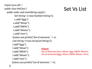 Set Vs List
import java.util.*;
public class MyClass {
public static void main(String args[]) {
Set<String> s=new HashSet<String>();
s.add("fggg");
s.add("Wewe");
s.add("EREW");
s.add("Wewer");
s.add("rtrer");
System.out.println("Set of elements " + s);
List<String> l=new ArrayList<String>();
l.add("fggg");
l.add("Wewe");
l.add("EREW");
l.add("Wewer");
l.add("rtrer");
System.out.println("List of elements " + l);
}}
Output:
Set of elements [rtrer, Wewe, fggg, EREW, Wewer]
List of elements [fggg, Wewe, EREW, Wewer, rtrer]
 