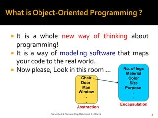 It is a whole new way of thinking about
programming!
 It is a way of modeling software that maps
your code to the real world.
 Now please, Look in this room …
3Presented & Prepared by: Mahmoud R. Alfarra
What is Object-Oriented Programming ?
Chair
Door
Man
Window
.
.
No. of legs
Material
Color
Size
Purpose
.
.
Abstraction
Encapsulation
 
