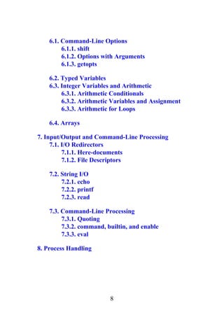 6.1. Command-Line Options
6.1.1. shift
6.1.2. Options with Arguments
6.1.3. getopts
6.2. Typed Variables
6.3. Integer Variables and Arithmetic
6.3.1. Arithmetic Conditionals
6.3.2. Arithmetic Variables and Assignment
6.3.3. Arithmetic for Loops
6.4. Arrays
7. Input/Output and Command-Line Processing
7.1. I/O Redirectors
7.1.1. Here-documents
7.1.2. File Descriptors
7.2. String I/O
7.2.1. echo
7.2.2. printf
7.2.3. read
7.3. Command-Line Processing
7.3.1. Quoting
7.3.2. command, builtin, and enable
7.3.3. eval
8. Process Handling
8
 