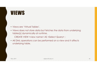 VIEWS
• Views are ‘Virtual Tables’.
• Views does not store data but fetches the data from underlying
tables[s] dynamically at runtime.
CREATE VIEW <view name> AS <Select Query> ;
• All DML operations can be performed on a view and it affects
underlying table.
Feb, 2019 rajeevs@cdac.in 43
 