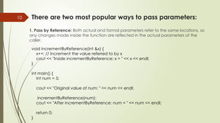 10 There are two most popular ways to pass parameters:
1. Pass by Reference: Both actual and formal parameters refer to the same locations, so
any changes made inside the function are reflected in the actual parameters of the
caller.
void incrementByReference(int &x) {
x++; // Increment the value referred to by x
cout << "Inside incrementByReference: x = " << x << endl;
}
int main() {
int num = 5;
cout << "Original value of num: " << num << endl;
incrementByReference(num);
cout << "After incrementByReference: num = " << num << endl;
return 0;
}
 