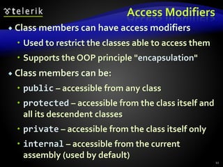 Access Modifiers
 Class members can have access modifiers
 Used to restrict the classes able to access them
 Supports the OOP principle "encapsulation"
 Class members can be:
 public – accessible from any class
 protected – accessible from the class itself and
all its descendent classes
 private – accessible from the class itself only
 internal – accessible from the current
assembly (used by default)
12
 