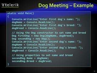 Dog Meeting – Example
static void Main()
{
Console.WriteLine("Enter first dog's name: ");
dogName = Console.ReadLine();
Console.WriteLine("Enter first dog's breed: ");
dogBreed = Console.ReadLine();
// Using the Dog constructor to set name and breed
Dog firstDog = new Dog(dogName, dogBreed);
Dog secondDog = new Dog();
Console.WriteLine("Enter second dog's name: ");
dogName = Console.ReadLine();
Console.WriteLine("Enter second dog's breed: ");
dogBreed = Console.ReadLine();
// Using properties to set name and breed
secondDog.Name = dogName;
secondDog.Breed = dogBreed;
}
21
 