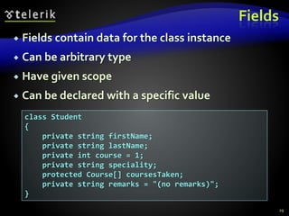 Fields
 Fields contain data for the class instance
 Can be arbitrary type
 Have given scope
 Can be declared with a specific value
class Student
{
private string firstName;
private string lastName;
private int course = 1;
private string speciality;
protected Course[] coursesTaken;
private string remarks = "(no remarks)";
}
29
 