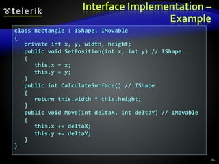 Interface Implementation –
Example
class Rectangle : IShape, IMovable
{
private int x, y, width, height;
public void SetPosition(int x, int y) // IShape
{
this.x = x;
this.y = y;
}
public int CalculateSurface() // IShape
{
return this.width * this.height;
}
public void Move(int deltaX, int deltaY) // IMovable
{
this.x += deltaX;
this.y += deltaY;
}
}
64
 