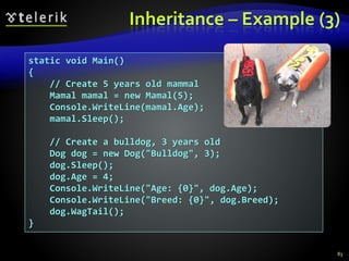 Inheritance – Example (3)
static void Main()
{
// Create 5 years old mammal
Mamal mamal = new Mamal(5);
Console.WriteLine(mamal.Age);
mamal.Sleep();
// Create a bulldog, 3 years old
Dog dog = new Dog("Bulldog", 3);
dog.Sleep();
dog.Age = 4;
Console.WriteLine("Age: {0}", dog.Age);
Console.WriteLine("Breed: {0}", dog.Breed);
dog.WagTail();
}
83
 