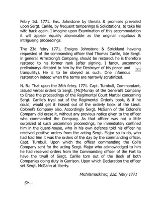 31
Febry 1st. 1771. Ens. Johnstone by threats & promises prevailed
upon Sergt. Carlile, by frequent tamperings & Solicitations, to take his
wife back again. I imagine upon Examination of this accommodation
it will appear equally abominable as the original iniquitous &
intrigueing proceedings.
The 23d febry 1771. Ensigns Johnstone & Strickland haveing
requested of the commanding officer that Thomas Carlile, late Sergt.
in generall Armstrong’s Company, should be restored, he is therefore
restored to his former rank (after signing, I fancy, uncommon
preliminarys dictated to him by the Destroyer of his peace and
tranquility). He is to be obeyed as such. One infamous
restoration indeed when the terms are narrowly scrutinized.
N. B.: That upon the 26th febry. 1771. Capt. Turnbull, Commandant,
Issued verbal orders to Sergt. [Mc]Murray of the General’s Company
to Erase the proceedings of the Regimental Court Martial concerning
Sergt. Carlile’s tryal out of the Regimental Orderly book, & if he
could, would get it Erased out of the orderly book of the Lieut.
Colonel’s Company also. Accordingly Sergt. McGann of the Colonel’s
Company did erase it, without any previous notice given to the officer
who commanded the Company. As that officer was not a little
surprized at such uncommon proceedings, he immediately confined
him in the guard-house, who in his own defence told his officer he
received positive orders from the acting Sergt. Major so to do, who
had told him it was the orders of the day by the commanding officer,
Capt. Turnbull. Upon which the officer commanding the Coll’s
Company sent for the acting Sergt. Major who acknowledged to him
he had received orders from the Commanding officer of the Fort to
have the tryall of Sergt. Carlile torn out of the Book of both
Companies doing duty in Garrison. Upon which Declaration the officer
set Sergt. McGann at liberty.
Michilamackinac, 22d. febry 1771
Sir—
 