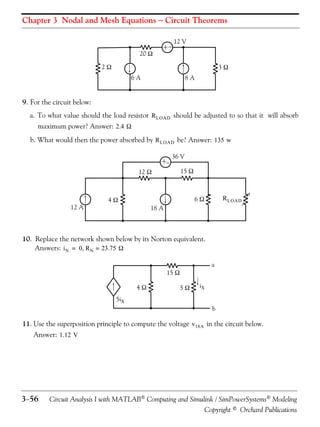 Chapter 3 Nodal and Mesh Equations  Circuit Theorems

20 

+

12 V

2

3
6A

8A

9. For the circuit below:
a. To what value should the load resistor R LOAD should be adjusted to so that it will absorb
maximum power? Answer: 2.4 
b. What would then the power absorbed by R LOAD be? Answer: 135 w
+

12 A



12 

36 V
15 

R LOAD

6

4

18 A

10. Replace the network shown below by its Norton equivalent.
Answers: i N = 0 R N = 23.75 
a

15 
4

5

iX

5iX
b

11. Use the superposition principle to compute the voltage v 18A in the circuit below.
Answer: 1.12 V

356

Circuit Analysis I with MATLAB Computing and Simulink / SimPowerSystems Modeling
Copyright © Orchard Publications

 