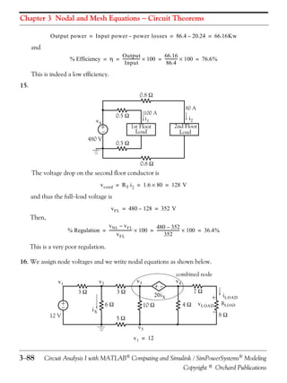 Chapter 3 Nodal and Mesh Equations  Circuit Theorems
Output power = Input power – power losses = 86.4 – 20.24 = 66.16Kw

and
Output
66.16
% Efficiency =  = -----------------  100 = ------------  100 = 76.6%
Input
86.4

This is indeed a low efficiency.
15.
0.8 
0.5 

vS

+


480 V

80 A

100 A

i2
2nd Floor
Load

i1
1st Floor
Load

0.5 
0.8 

The voltage drop on the second floor conductor is
v cond = R T i 2 = 1.6  80 = 128 V

and thus the fullload voltage is
v FL = 480 – 128 = 352 V

Then,
v NL – v FL
480 – 352
% Regulation = -----------------------  100 = -----------------------  100 = 36.4%
352
v FL

This is a very poor regulation.
16. We assign node voltages and we write nodal equations as shown below.

3

3

+


12 V

+

v2

v1

iX

6



v3

combined node
v4
7

20i X
10 

5

4

+

i LOAD

v LOAD RLOAD

8

v5
v 1 = 12

388

Circuit Analysis I with MATLAB Computing and Simulink / SimPowerSystems Modeling
Copyright © Orchard Publications

 