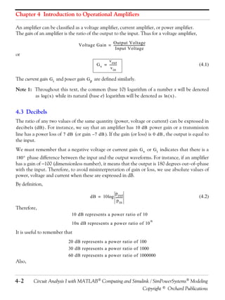Chapter 4 Introduction to Operational Amplifiers
An amplifier can be classified as a voltage amplifier, current amplifier, or power amplifier.
The gain of an amplifier is the ratio of the output to the input. Thus for a voltage amplifier,
Voltage Gain = Output Voltage
---------------------------------------Input Voltage

or
v out
G v = --------v in

(4.1)

The current gain G i and power gain G p are defined similarly.
Note 1: Throughout this text, the common (base 10) logarithm of a number x will be denoted
as log  x  while its natural (base e) logarithm will be denoted as ln  x  .

4.3 Decibels
The ratio of any two values of the same quantity (power, voltage or current) can be expressed in
decibels  dB  . For instance, we say that an amplifier has 10 dB power gain or a transmission
line has a power loss of 7 dB (or gain – 7 dB  If the gain (or loss) is 0 dB , the output is equal to
the input.
We must remember that a negative voltage or current gain G v or G i indicates that there is a
180 phase difference between the input and the output waveforms. For instance, if an amplifier
has a gain of 100 (dimensionless number), it means that the output is 180 degrees outofphase

with the input. Therefore, to avoid misinterpretation of gain or loss, we use absolute values of
power, voltage and current when these are expressed in dB.
By definition,
p out
dB = 10 log --------p in

(4.2)

Therefore,
10 dB represents a power ratio of 10
10n dB represents a power ratio of 10

n

It is useful to remember that
20 dB represents a power ratio of 100
30 dB represents a power ratio of 1000
60 dB represents a power ratio of 1000000

Also,

4 2

Circuit Analysis I with MATLAB Computing and Simulink / SimPowerSystems Modeling
Copyright © Orchard Publications

 
