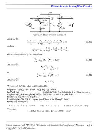 Phasor Analysis in Amplifier Circuits
50 

V1

V IN

+


2

2 0



V2
10 
8
j10 
j6 



+


VC

IX



V3

+


4

5V C

Figure 7.19. Phasor circuit for Example 7.5

At Node :
and since

V 1 – 2 0
V1
V 1 – V C V 1 – 5V C
------------------------- + ------------- + ------------------- + ---------------------- = 0
2
10
50
8 + j6

(7.20)

1 - 8 –j 6
31 8 –j 6
4------------- = -------------  ---------- = ---------- = ----- – j ----8 + j6 8 – j 6
50
8 + j6
100
50

the nodal equation of (7.20) simplifies to
3
 35 – j -----  V – 1 V = 1 0
----- 50 50  1 5 C

At Node :
or

(7.21)

VC – V1 VC
------------------- + ---------- = 0
10
– j10
1
1
1
– ----- V 1 +  ----- + j ----- V C = 0
 10 10
10

At Node :

(7.22)

V 3 = 5V C

We use MATLAB to solve (7.21) and (7.22).
G=[35/50 j*3/50; 1/5 1/10+j*1/10]; I=[1 0]'; V=GI;
Ix=5*V(2,1)/4;
% Multiply Vc by 5 and divide by 4 to obtain current Ix
magIx=abs(Ix); theta=angle(Ix)*180/pi; % Convert current Ix to polar form
fprintf(' n'); disp(' Ix = ' ); disp(Ix);...
fprintf('magIx = %4.2f A t', magIx); fprintf('theta = %4.2f deg t', theta);...
fprintf(' n'); fprintf(' n');

Ix = 2.1176 - 1.7546i
Therefore,

magIx = 2.75 A

theta = -39.64 deg

I = 2.75 – 39.6  i  t  = 2.75 cos  30000t – 39.6 

Circuit Analysis I with MATLAB  Computing and Simulink / SimPowerSystems Modeling
Copyright © Orchard Publications

715

 