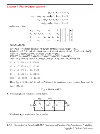 Chapter 7 Phasor Circuit Analysis
 z1 + z2  I1 – z2 I2 = VS
– z2 I1 +  z2 + z3 + z4  I2 – z4 I3 – z3 I4 = 0
– z4 I2 +  z4 + z5 + z6  I3 – z5 I4 = 0
– z3 I2 – z5 I3 +  z3 + z5  I4 = 0

and in matrix form
z1 + z2

–z2

0

0

–z2

z2 + z3 + z4

–z4

–z3

0

– z4

z4 + z5 + z6

–z5

0

– z3

–z5

z3 + z5

I1


I2
I3

VS
=

I4

0
0
0

With MATLAB,
Vs=170; VTH=126.9215.39j; z1=4; z2=20; z3=10; z4=5j; z5=5; z6=10j;...
Z=[z1+z2 z2 0 0; z2 z2+z3+z4 z4 z3; 0 z4 z4+z5+z6 z5; 0 z3 z5 z3+z5];...
V=[Vs 0 0 0]'; I=ZV; I1=I(1); I2=I(2); I3=I(3); I4=I(4);...
ZTH=VTH/I4; fprintf(' n'); disp('I1 = '); disp(I1); disp('I2 = '); disp(I2);...
disp('I3 = '); disp(I3); disp('I4 ='); disp(I4); disp('ZTH ='); disp(ZTH); fprintf(' n');

I1 = 15.6745 - 2.6300i
I2 = 10.3094 - 3.1559i
I3 = -1.0520 + 10.7302i
I4 =

6.5223 + 1.4728i

ZTH = 18.0084 - 6.4260i
Thus, Z TH = 18.09 – j6.43  and by Problem 6, for maximum power transfer there must be
Z LD = Z or
TH
Z LD = 18.09 + j6.43 

8. We assign phasor currents as shown below.
4

+
VS



I4

I 10
20 

5

10 

I 20

IL

j5

I5

IC
j10

We choose I 5 as a reference, that is, we let

756 Circuit Analysis I with MATLAB  Computing and Simulink / SimPowerSystems  Modeling
Copyright © Orchard Publications

 