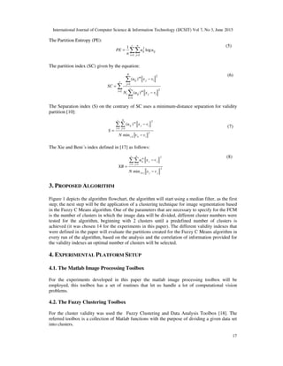 International Journal of Computer Science & Information Technology (IJCSIT) Vol 7, No 3, June 2015
17
The Partition Entropy (PE):
∑∑
= =
=
c
i
n
j
ijij uu
n
PE
1 1
2
log
1 (5)
The partition index (SC) given by the equation:
∑
∑
∑
=
=
=
−
−
=
c
i
ij
c
k
m
iji
ij
N
j
m
ij
vxuN
vxu
SC
1 2
1
2
1
)(
)(
(6)
The Separation index (S) on the contrary of SC uses a minimum-distance separation for validity
partition [10]:
2
,
1
2
1
min
)(
ikki
c
i
ij
N
j
m
ij
vvN
vxu
S
−
−
=
∑∑
= =
(7)
The Xie and Beni´s index defined in [17] as follows:
2
1
2
1
min jjji
c
i
jj
n
j
m
ij
vxN
vxu
XB
−
−
=
≠
= =
∑∑
(8)
3. PROPOSED ALGORITHM
Figure 1 depicts the algorithm flowchart, the algorithm will start using a median filter, as the first
step; the next step will be the application of a clustering technique for image segmentation based
in the Fuzzy C Means algorithm. One of the parameters that are necessary to specify for the FCM
is the number of clusters in which the image data will be divided, different cluster numbers were
tested for the algorithm, beginning with 2 clusters until a predefined number of clusters is
achieved (it was chosen 14 for the experiments in this paper). The different validity indexes that
were defined in the paper will evaluate the partitions created for the Fuzzy C Means algorithm in
every run of the algorithm, based on the analysis and the correlation of information provided for
the validity indexes an optimal number of clusters will be selected.
4. EXPERIMENTAL PLATFORM SETUP
4.1. The Matlab Image Processing Toolbox
For the experiments developed in this paper the matlab image processing toolbox will be
employed, this toolbox has a set of routines that let us handle a lot of computational vision
problems.
4.2. The Fuzzy Clustering Toolbox
For the cluster validity was used the Fuzzy Clustering and Data Analysis Toolbox [18]. The
referred toolbox is a collection of Matlab functions with the purpose of dividing a given data set
into clusters.
 