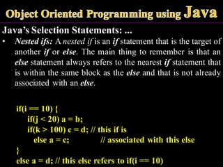 Java’s Selection Statements: ...
• Nested ifs: A nested if is an if statement that is the target of
another if or else. The main thing to remember is that an
else statement always refers to the nearest if statement that
is within the same block as the else and that is not already
associated with an else.
if(i == 10) {
if(j < 20) a = b;
if(k > 100) c = d; // this if is
else a = c; // associated with this else
}
else a = d; // this else refers to if(i == 10)
 
