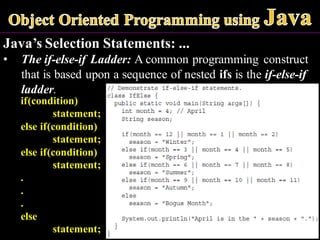 Java’s Selection Statements: ...
• The if-else-if Ladder: A common programming construct
that is based upon a sequence of nested ifs is the if-else-if
ladder.
if(condition)
statement;
else if(condition)
statement;
else if(condition)
statement;
.
.
.
else
statement;
 