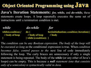 Java’s Iteration Statements: for, while, and do-while, these
statements create loops. A loop repeatedly executes the same set of
instructions until a termination condition is met.
while do-while for
while(condition){
// body of loop
}
The condition can be any Boolean expression. The body of the loop will
be executed as long as the conditional expression is true. When condition
becomes false, control passes to the next line of code immediately
following the loop. The curly braces are unnecessary if only a single
statement is being repeated. The body of the while (or any other of Java’s
loops) can be empty. This is because a null statement (one that consists
only of a semicolon) is syntactically valid in Java.
do {
// body of loop
} while (condition);
for(initialization; condition;iteration){
// body
}
 