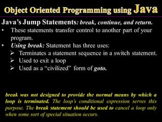 Java’s Jump Statements: break, continue, and return.
• These statements transfer control to another part of your
program.
• Using break: Statement has three uses:
➢ Terminates a statement sequence in a switch statement.
➢ Used to exit a loop
➢ Used as a “civilized” form of goto.
break was not designed to provide the normal means by which a
loop is terminated. The loop’s conditional expression serves this
purpose. The break statement should be used to cancel a loop only
when some sort of special situation occurs.
 