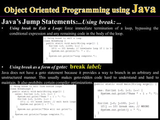 Java’s Jump Statements:...Using break: ...
• Using break to Exit a Loop: force immediate termination of a loop, bypassing the
conditional expression and any remaining code in the body of the loop.
• Using break as a form of goto: break label;
Java does not have a goto statement because it provides a way to branch in an arbitrary and
unstructured manner. This usually makes goto-ridden code hard to understand and hard to
maintain. It also prohibits certain compiler optimizations.
 