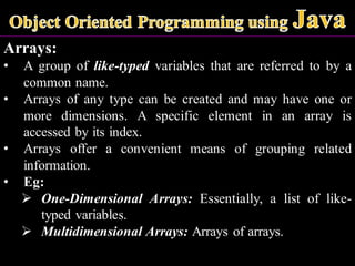 Arrays:
• A group of like-typed variables that are referred to by a
common name.
• Arrays of any type can be created and may have one or
more dimensions. A specific element in an array is
accessed by its index.
• Arrays offer a convenient means of grouping related
information.
• Eg:
➢ One-Dimensional Arrays: Essentially, a list of like-
typed variables.
➢ Multidimensional Arrays: Arrays of arrays.
 