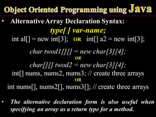 • AlternativeArray Declaration Syntax:
type[ ] var-name;
int al[] = new int[3]; OR int[] a2 = new int[3];
char twod1[][] = new char[3][4];
OR
char[][] twod2 = new char[3][4];
int[] nums, nums2, nums3; // create three arrays
OR
int nums[], nums2[], nums3[]; // create three arrays
• The alternative declaration form is also useful when
specifying an array as a return type for a method.
 