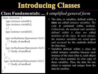Class Fundamentals: ... A simplified general form
• The data, or variables, defined within a
class are called instance variables. The
code is contained within methods.
Collectively, the methods and variables
defined within a class are called
members of the class. In most classes,
the instance variables are acted upon
and accessed by the methods defined
for that class.
• Variables defined within a class are
called instance variables because each
instance of the class (that is, each object
of the class) contains its own copy of
these variables. Thus, the data for one
object is separate and unique from the
data for another.
 