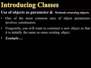 Use of objects as parameter & Methods returning objects
• One of the most common uses of object parameters
involves constructors.
• Frequently, you will want to construct a new object so that
it is initially the same as some existing object.
• Example….
 