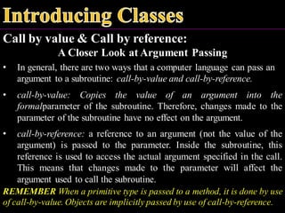 Call by value & Call by reference:
A Closer Look at Argument Passing
• In general, there are two ways that a computer language can pass an
argument to a subroutine: call-by-value and call-by-reference.
• call-by-value: Copies the value of an argument into the
formalparameter of the subroutine. Therefore, changes made to the
parameter of the subroutine have no effect on the argument.
• call-by-reference: a reference to an argument (not the value of the
argument) is passed to the parameter. Inside the subroutine, this
reference is used to access the actual argument specified in the call.
This means that changes made to the parameter will affect the
argument used to call the subroutine.
REMEMBER When a primitive type is passed to a method, it is done by use
of call-by-value. Objects are implicitly passed by use of call-by-reference.
 