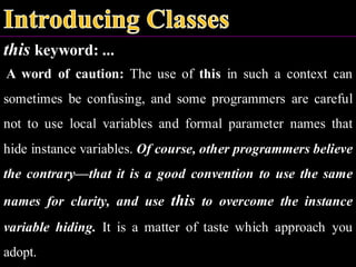 this keyword: ...
A word of caution: The use of this in such a context can
sometimes be confusing, and some programmers are careful
not to use local variables and formal parameter names that
hide instance variables. Of course, other programmers believe
the contrary—that it is a good convention to use the same
names for clarity, and use this to overcome the instance
variable hiding. It is a matter of taste which approach you
adopt.
 