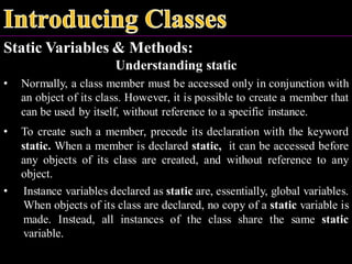 Static Variables & Methods:
Understanding static
• Normally, a class member must be accessed only in conjunction with
an object of its class. However, it is possible to create a member that
can be used by itself, without reference to a specific instance.
• To create such a member, precede its declaration with the keyword
static. When a member is declared static, it can be accessed before
any objects of its class are created, and without reference to any
object.
• Instance variables declared as static are, essentially, global variables.
When objects of its class are declared, no copy of a static variable is
made. Instead, all instances of the class share the same static
variable.
 