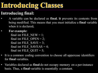 Introducing final:
• A variable can be declared as final. it prevents its contents from
being modified. This means that you must initialize a final variable
when it is declared.
• For example:
final int FILE_NEW = 1;
final int FILE_OPEN = 2;
final int FILE_SAVE = 3;
final int FILE_SAVEAS = 4;
final int FILE_QUIT = 5;
• It is a common coding convention to choose all uppercase identifiers
for final variables.
• Variables declared as final do not occupy memory on a per-instance
basis. Thus, a final variable is essentially a constant.
 