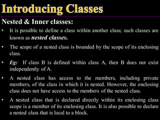Nested & Inner classes:
• It is possible to define a class within another class; such classes are
known as nested classes.
• The scope of a nested class is bounded by the scope of its enclosing
class.
• Eg: If class B is defined within class A, then B does not exist
independently of A.
• A nested class has access to the members, including private
members, of the class in which it is nested. However, the enclosing
class does not have access to the members of the nested class.
• A nested class that is declared directly within its enclosing class
scope is a member of its enclosing class. It is also possible to declare
a nested class that is local to a block.
 